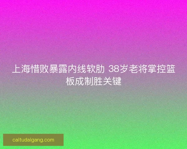上海惜败暴露内线软肋 38岁老将掌控篮板成制胜关键