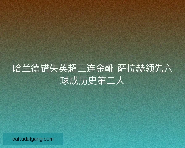 哈兰德错失英超三连金靴 萨拉赫领先六球成历史第二人