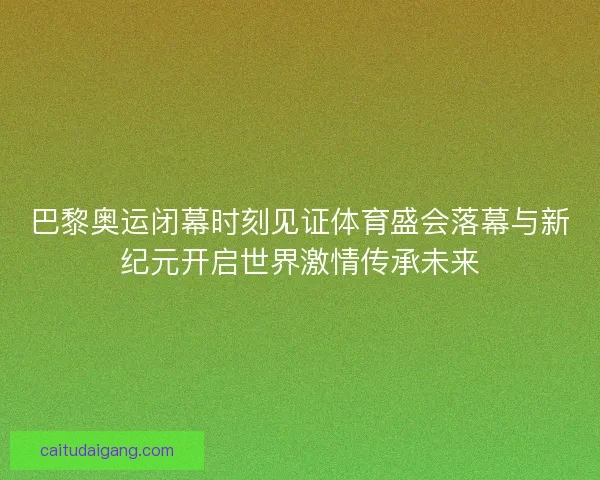 巴黎奥运闭幕时刻见证体育盛会落幕与新纪元开启世界激情传承未来