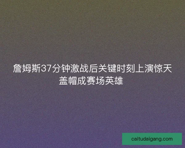 詹姆斯37分钟激战后关键时刻上演惊天盖帽成赛场英雄 