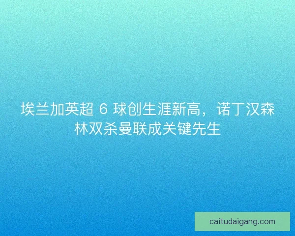 埃兰加英超 6 球创生涯新高，诺丁汉森林双杀曼联成关键先生