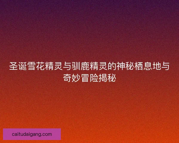 圣诞雪花精灵与驯鹿精灵的神秘栖息地与奇妙冒险揭秘 圣诞雪花精灵与驯鹿精灵的神秘栖息地与奇妙冒险揭秘