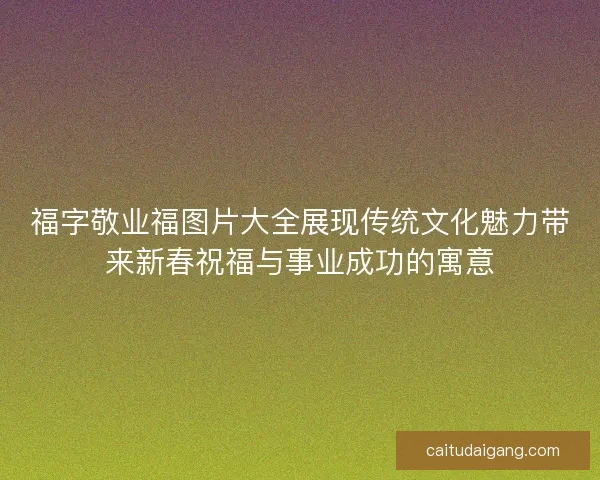 福字敬业福图片大全展现传统文化魅力带来新春祝福与事业成功的寓意 福字敬业福图片大全展现传统文化魅力带来新春祝福与事业成功的寓意