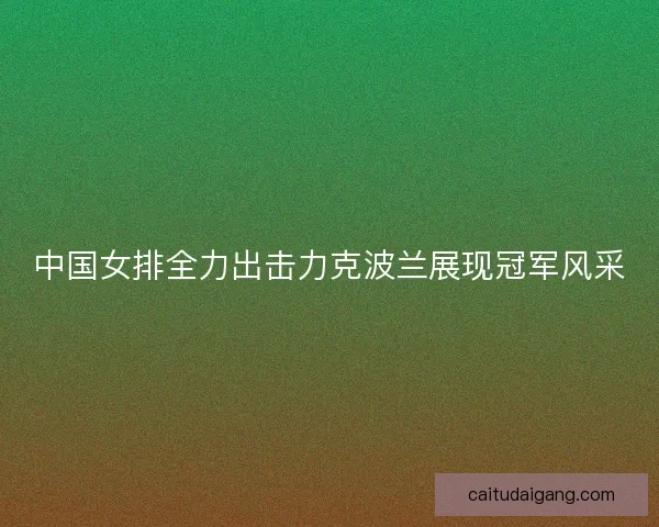 中国女排全力出击力克波兰展现冠军风采
