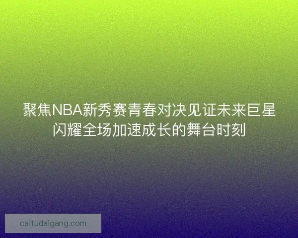 聚焦NBA新秀赛青春对决见证未来巨星闪耀全场加速成长的舞台时刻