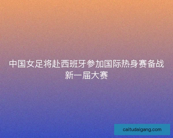 中国女足将赴西班牙参加国际热身赛备战新一届大赛