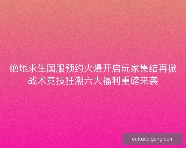 绝地求生国服预约火爆开启玩家集结再掀战术竞技狂潮六大福利重磅来袭