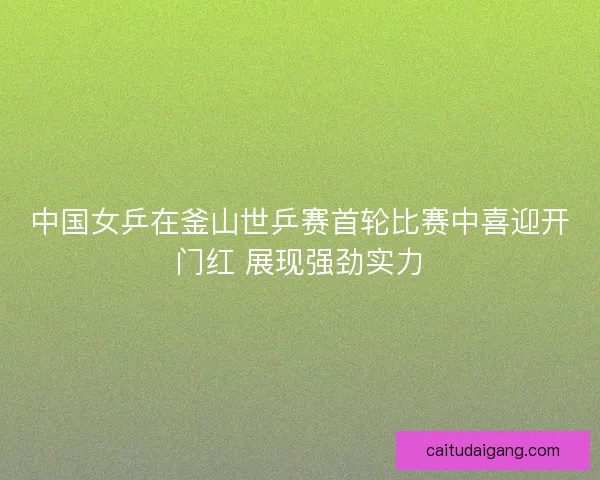 中国女乒在釜山世乒赛首轮比赛中喜迎开门红 展现强劲实力 中国女乒在釜山世乒赛首轮比赛中喜迎开门红 展现强劲实力