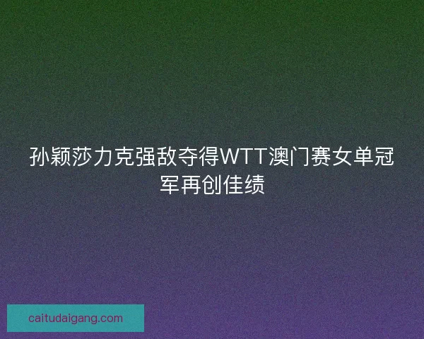 孙颖莎力克强敌夺得WTT澳门赛女单冠军再创佳绩 孙颖莎力克强敌夺得WTT澳门赛女单冠军再创佳绩