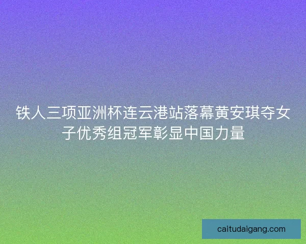 铁人三项亚洲杯连云港站落幕黄安琪夺女子优秀组冠军彰显中国力量 铁人三项亚洲杯连云港站落幕黄安琪夺女子优秀组冠军彰显中国力量