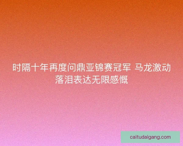 时隔十年再度问鼎亚锦赛冠军 马龙激动落泪表达无限感慨 时隔十年再度问鼎亚锦赛冠军 马龙激动落泪表达无限感慨