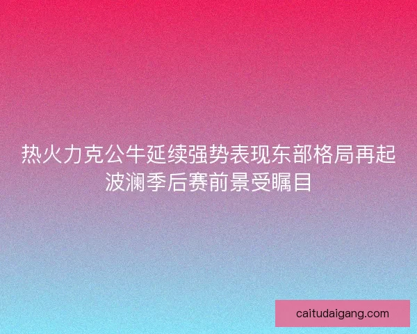 热火力克公牛延续强势表现东部格局再起波澜季后赛前景受瞩目