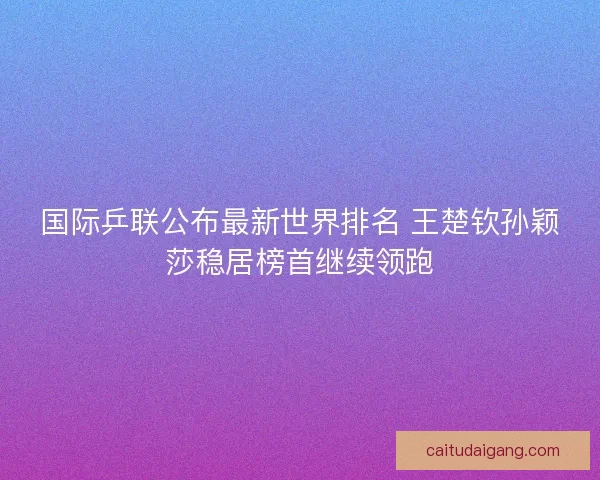国际乒联公布最新世界排名 王楚钦孙颖莎稳居榜首继续领跑