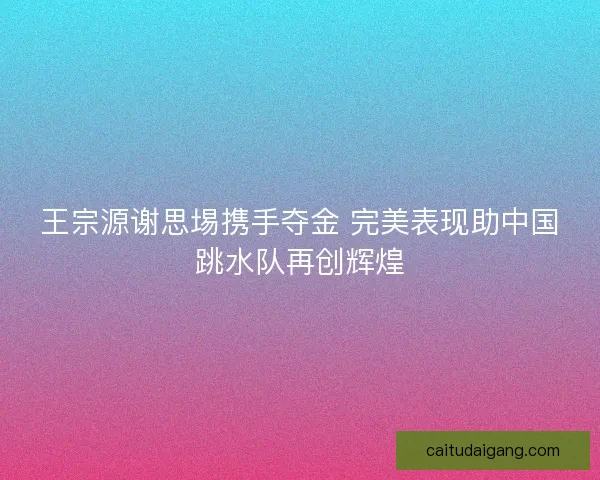 王宗源谢思埸携手夺金 完美表现助中国跳水队再创辉煌