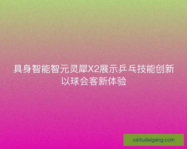 具身智能智元灵犀X2展示乒乓技能创新以球会客新体验 具身智能智元灵犀X2展示乒乓技能创新以球会客新体验