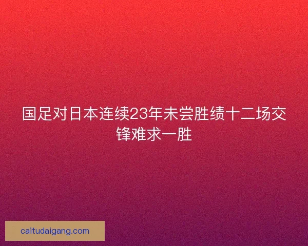 国足对日本连续23年未尝胜绩十二场交锋难求一胜 国足对日本连续23年未尝胜绩十二场交锋难求一胜