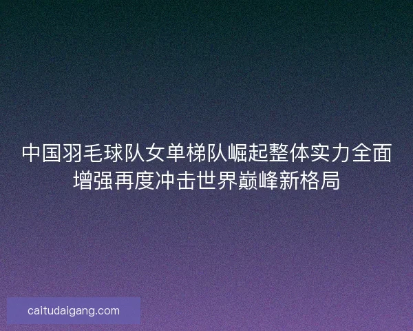 中国羽毛球队女单梯队崛起整体实力全面增强再度冲击世界巅峰新格局 中国羽毛球队女单梯队崛起整体实力全面增强再度冲击世界巅峰新格局