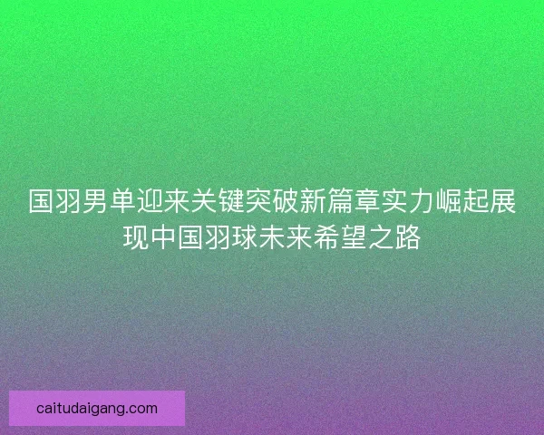 国羽男单迎来关键突破新篇章实力崛起展现中国羽球未来希望之路 国羽男单迎来关键突破新篇章实力崛起展现中国羽球未来希望之路